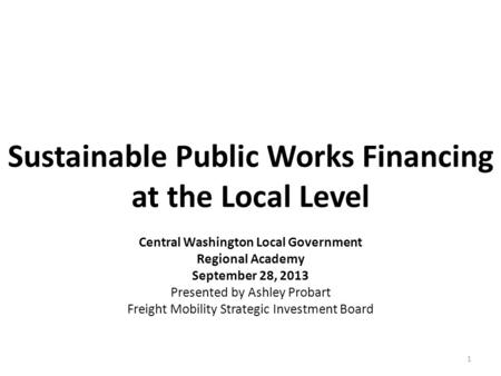 Sustainable Public Works Financing at the Local Level 1 Central Washington Local Government Regional Academy September 28, 2013 Presented by Ashley Probart.