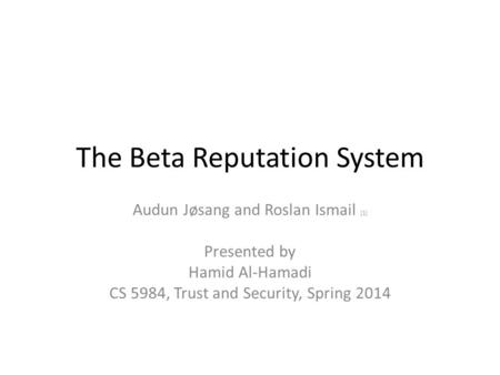 The Beta Reputation System Audun Jøsang and Roslan Ismail [1] Presented by Hamid Al-Hamadi CS 5984, Trust and Security, Spring 2014.