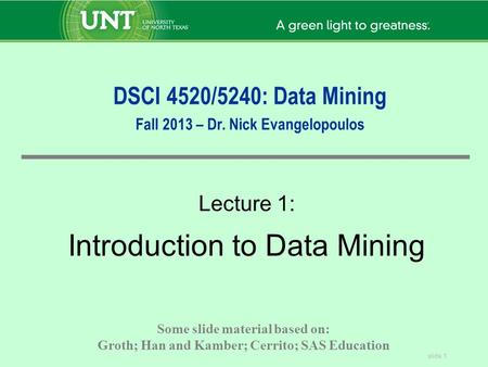 Slide 1 DSCI 4520/5240: Data Mining Fall 2013 – Dr. Nick Evangelopoulos Lecture 1: Introduction to Data Mining Some slide material based on: Groth; Han.