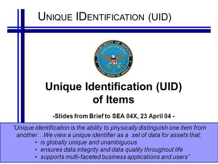 U NIQUE ID ENTIFICATION (UID) Unique Identification (UID) of Items -Slides from Brief to SEA 04X, 23 April 04 - “Unique identification is the ability to.