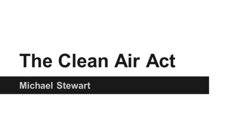 The Clean Air Act Michael Stewart. The Clean air act ●The original Clean Air Act was drafted in 1963 and was amended in 1965,1970, 1977, and 1990. ●The.