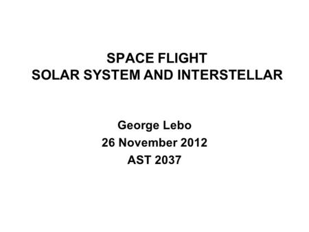 SPACE FLIGHT SOLAR SYSTEM AND INTERSTELLAR George Lebo 26 November 2012 AST 2037.