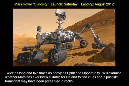 Mars Rover “Curiosity” Launch: Saturday Landing: August 2012 Twice as long and five times as heavy as Spirit and Opportunity. Will examine whether Mars.