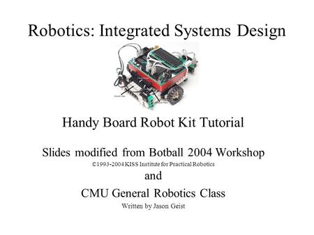 Robotics: Integrated Systems Design Handy Board Robot Kit Tutorial Slides modified from Botball 2004 Workshop ©1993-2004 KISS Institute for Practical Robotics.