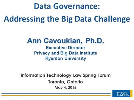 Ann Cavoukian, Ph.D. Ann Cavoukian, Ph.D. Executive Director Privacy and Big Data Institute Ryerson University Information Technology Law Spring Forum.