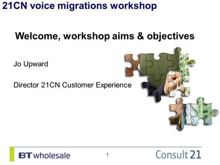 21CN voice migrations workshop 1 Welcome, workshop aims & objectives Jo Upward Director 21CN Customer Experience.