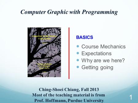 Computer Graphic with Programming Ching-Shoei Chiang, Fall 2013 Most of the teaching material is from Prof. Hoffmann, Purdue University BASICS Course Mechanics.