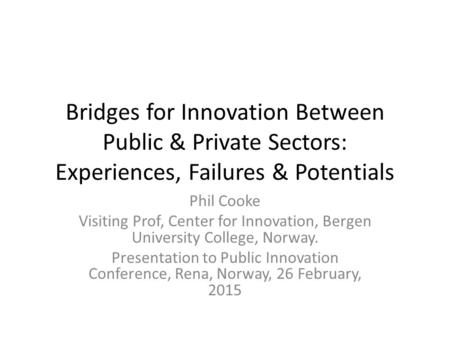 Bridges for Innovation Between Public & Private Sectors: Experiences, Failures & Potentials Phil Cooke Visiting Prof, Center for Innovation, Bergen University.