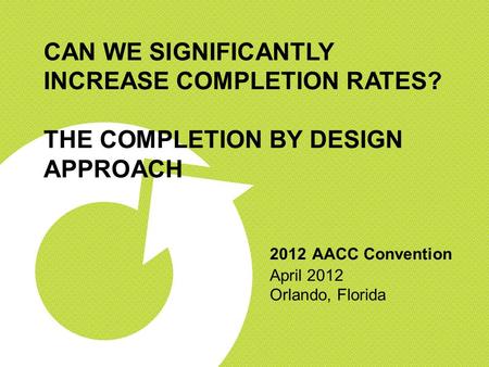 CAN WE SIGNIFICANTLY INCREASE COMPLETION RATES? THE COMPLETION BY DESIGN APPROACH 2012 AACC Convention April 2012 Orlando, Florida.