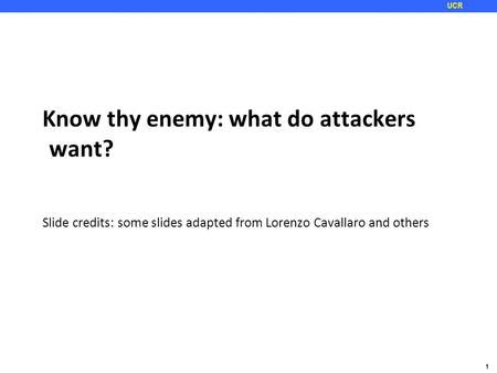 1 UCR Know thy enemy: what do attackers want? Slide credits: some slides adapted from Lorenzo Cavallaro and others.