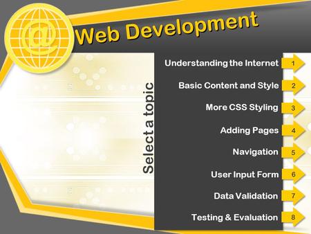 @ Web Development 2 2 Basic Content and Style 3 3 More CSS Styling 4 4 Adding Pages 5 5 Navigation 6 6 User Input Form 7 7 Data Validation Select a topic.