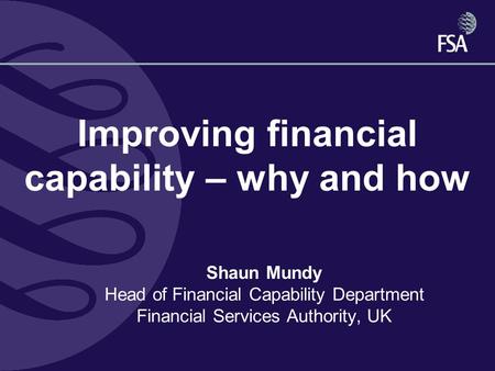 Improving financial capability – why and how Shaun Mundy Head of Financial Capability Department Financial Services Authority, UK.