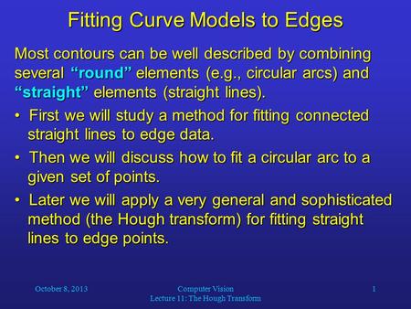 October 8, 2013Computer Vision Lecture 11: The Hough Transform 1 Fitting Curve Models to Edges Most contours can be well described by combining several.