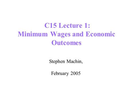 C15 Lecture 1: Minimum Wages and Economic Outcomes Stephen Machin, February 2005.