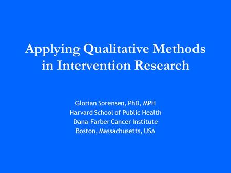 Applying Qualitative Methods in Intervention Research Glorian Sorensen, PhD, MPH Harvard School of Public Health Dana-Farber Cancer Institute Boston, Massachusetts,