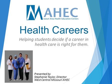 Health Careers Helping students decide if a career in health care is right for them. Presented by Stephanie Taylor, Director West Central Missouri AHEC.