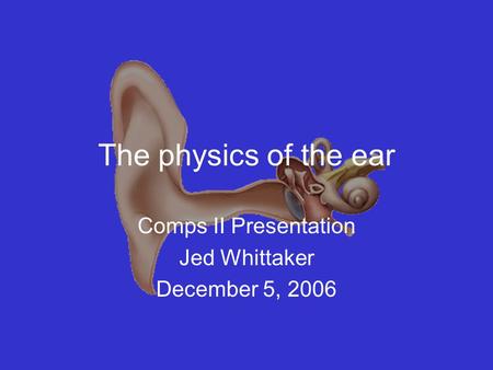 The physics of the ear Comps II Presentation Jed Whittaker December 5, 2006.