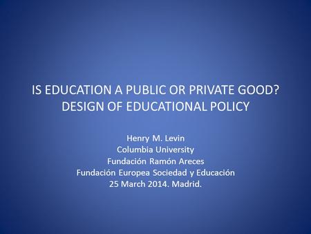 IS EDUCATION A PUBLIC OR PRIVATE GOOD? DESIGN OF EDUCATIONAL POLICY Henry M. Levin Columbia University Fundación Ramón Areces Fundación Europea Sociedad.