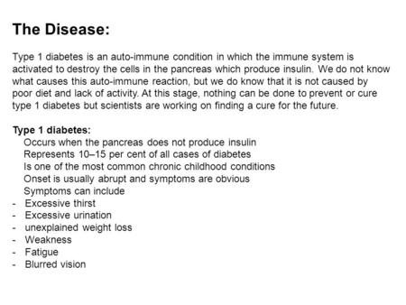 The Disease: Type 1 diabetes is an auto-immune condition in which the immune system is activated to destroy the cells in the pancreas which produce insulin.