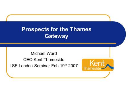 Prospects for the Thames Gateway Michael Ward CEO Kent Thameside LSE London Seminar Feb 19 th 2007.