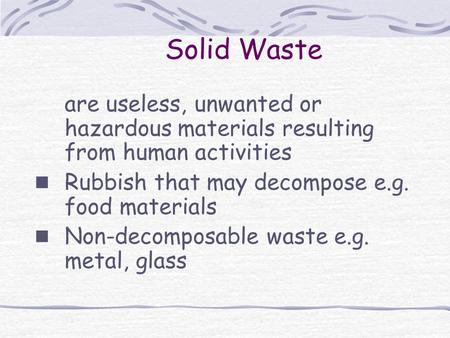 Solid Waste are useless, unwanted or hazardous materials resulting from human activities Rubbish that may decompose e.g. food materials Non-decomposable.