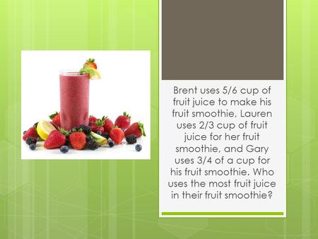 Brent uses 5/6 cup of fruit juice to make his fruit smoothie, Lauren uses 2/3 cup of fruit juice for her fruit smoothie, and Gary uses 3/4 of a cup for.