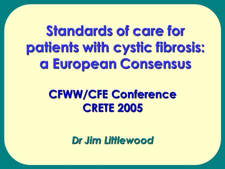 Dr Jim Littlewood CFWW/CFE Conference CRETE 2005 Standards of care for patients with cystic fibrosis: a European Consensus.