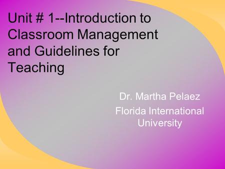 Unit # 1--Introduction to Classroom Management and Guidelines for Teaching Dr. Martha Pelaez Florida International University.