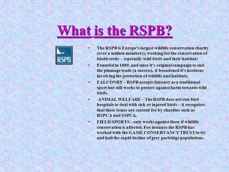 Whatis the RSPB? What is the RSPB? The RSPB is Europe’s largest wildlife conservation charity (over a million members), working for the conservation of.