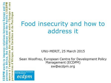 Food insecurity and how to address it UNU-MERIT, 25 March 2015 Sean Woolfrey, European Centre for Development Policy Management (ECDPM)