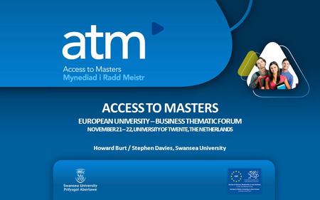 ACCESS TO MASTERS EUROPEAN UNIVERSITY – BUSINESS THEMATIC FORUM NOVEMBER 21 – 22, UNIVERSITY OF TWENTE, THE NETHERLANDS Howard Burt / Stephen Davies, Swansea.