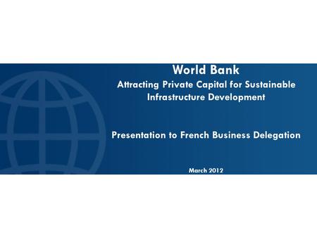 World Bank Attracting Private Capital for Sustainable Infrastructure Development Presentation to French Business Delegation March 2012.