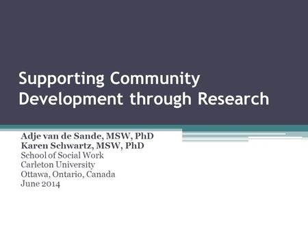 Supporting Community Development through Research Adje van de Sande, MSW, PhD Karen Schwartz, MSW, PhD School of Social Work Carleton University Ottawa,