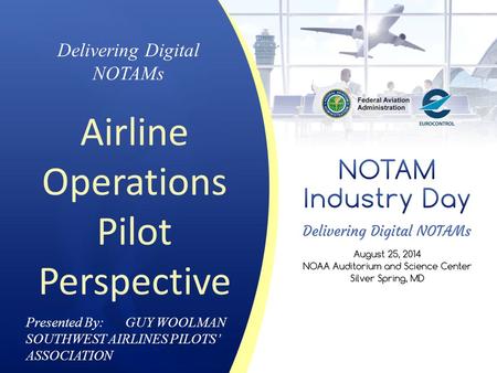 Presented By: GUY WOOLMAN SOUTHWEST AIRLINES PILOTS’ ASSOCIATION Delivering Digital NOTAMs Airline Operations Pilot Perspective.