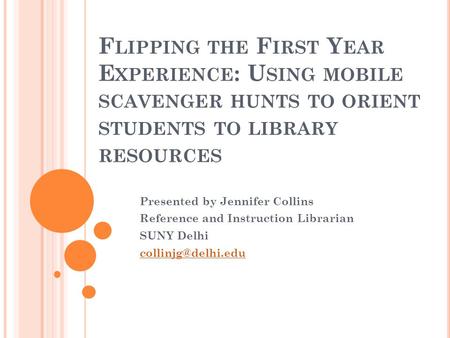 F LIPPING THE F IRST Y EAR E XPERIENCE : U SING MOBILE SCAVENGER HUNTS TO ORIENT STUDENTS TO LIBRARY RESOURCES Presented by Jennifer Collins Reference.