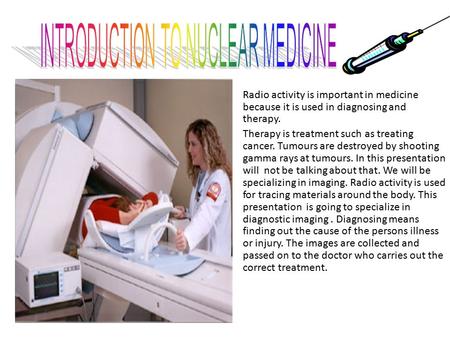 Radio activity is important in medicine because it is used in diagnosing and therapy. Therapy is treatment such as treating cancer. Tumours are destroyed.