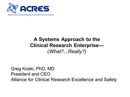 A Systems Approach to the Clinical Research Enterprise— (What?...Really?) Greg Koski, PhD, MD President and CEO Alliance for Clinical Research Excellence.