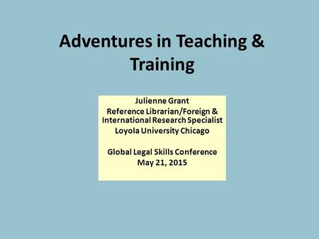 Adventures in Teaching & Training Julienne Grant Reference Librarian/Foreign & International Research Specialist Loyola University Chicago Global Legal.