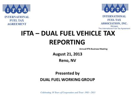 INTERNATIONAL FUEL TAX AGREEMENT Celebrating 30 Years of Cooperation and Trust 1983 - 2013 IFTA – DUAL FUEL VEHICLE TAX REPORTING Annual IFTA Business.