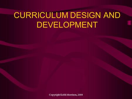 Copyright Keith Morrison, 2004 CURRICULUM DESIGN AND DEVELOPMENT.