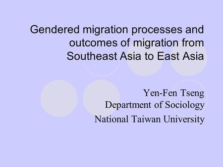 Gendered migration processes and outcomes of migration from Southeast Asia to East Asia Yen-Fen Tseng Department of Sociology National Taiwan University.