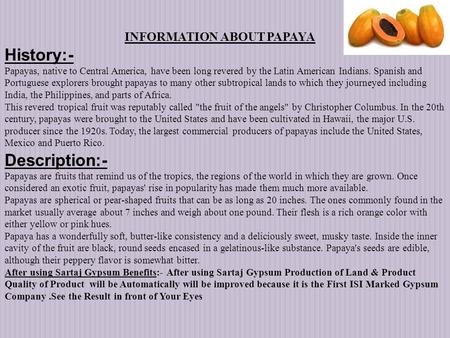 History:- Papayas, native to Central America, have been long revered by the Latin American Indians. Spanish and Portuguese explorers brought papayas to.