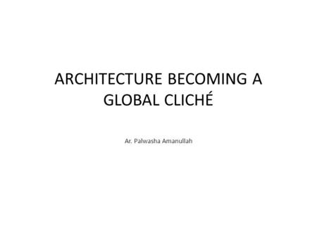 ARCHITECTURE BECOMING A GLOBAL CLICHÉ Ar. Palwasha Amanullah.