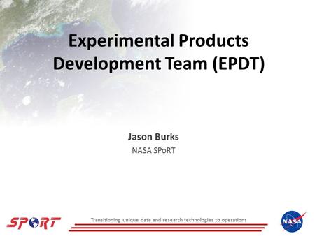 Transitioning unique data and research technologies to operations Experimental Products Development Team (EPDT) Jason Burks NASA SPoRT.