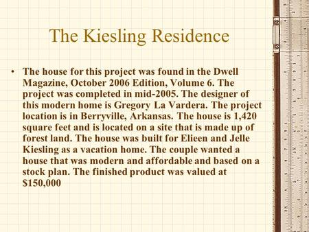 The Kiesling Residence The house for this project was found in the Dwell Magazine, October 2006 Edition, Volume 6. The project was completed in mid-2005.