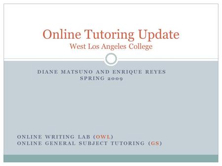 DIANE MATSUNO AND ENRIQUE REYES SPRING 2009 ONLINE WRITING LAB (OWL) ONLINE GENERAL SUBJECT TUTORING (GS) Online Tutoring Update West Los Angeles College.