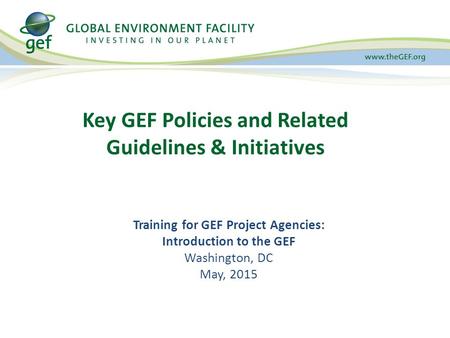 Key GEF Policies and Related Guidelines & Initiatives Training for GEF Project Agencies: Introduction to the GEF Washington, DC May, 2015.