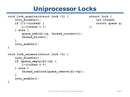 CS 140 Lecture Notes: Lock ImplementationSlide 1 Uniprocessor Locks void lock_acquire(struct lock *l) { intr_disable(); if (!l->locked) { l->locked = 1;