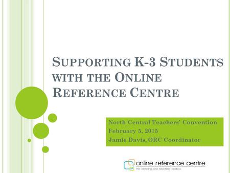 S UPPORTING K-3 S TUDENTS WITH THE O NLINE R EFERENCE C ENTRE North Central Teachers’ Convention February 5, 2015 Jamie Davis, ORC Coordinator.