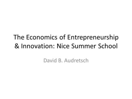 The Economics of Entrepreneurship & Innovation: Nice Summer School David B. Audretsch.